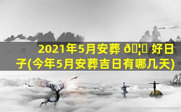2021年5月安葬 🦆 好日子(今年5月安葬吉日有哪几天)